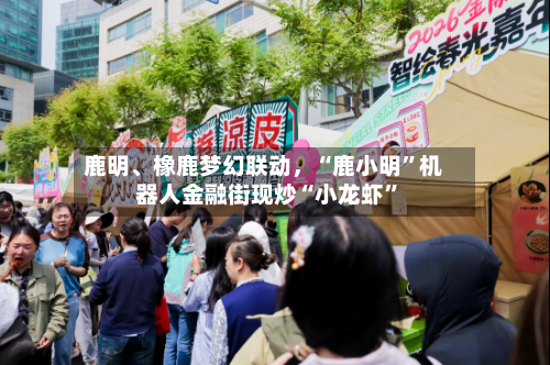 鹿明	、橡鹿梦幻联动	，“鹿小明	”机器人金融街现炒“小龙虾”-第1张图片