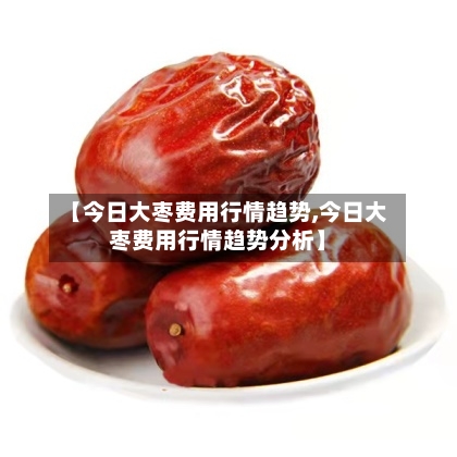 【今日大枣费用行情趋势,今日大枣费用行情趋势分析】-第1张图片