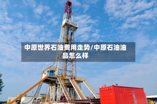 中原世界石油费用走势/中原石油油品怎么样-第1张图片