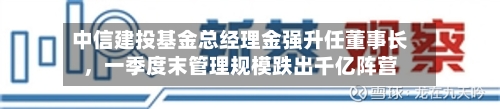 中信建投基金总经理金强升任董事长，一季度末管理规模跌出千亿阵营-第1张图片