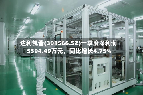 达利凯普(301566.SZ)一季度净利润5394.49万元，同比增长4.75%-第1张图片