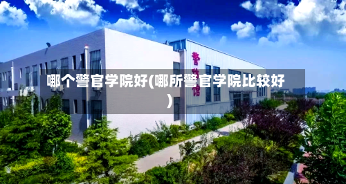 哪个警官学院好(哪所警官学院比较好)-第2张图片
