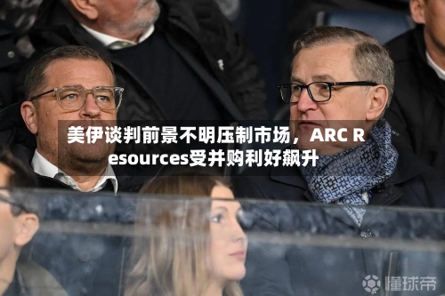 美伊谈判前景不明压制市场，ARC Resources受并购利好飙升-第2张图片