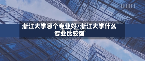 浙江大学哪个专业好/浙江大学什么专业比较强-第1张图片