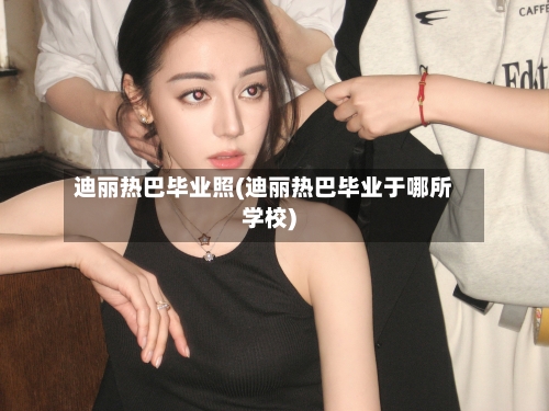 迪丽热巴毕业照(迪丽热巴毕业于哪所学校)-第2张图片