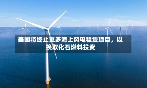 美国将终止更多海上风电租赁项目，以换取化石燃料投资-第2张图片