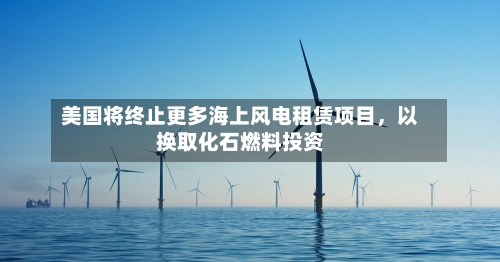 美国将终止更多海上风电租赁项目，以换取化石燃料投资-第3张图片