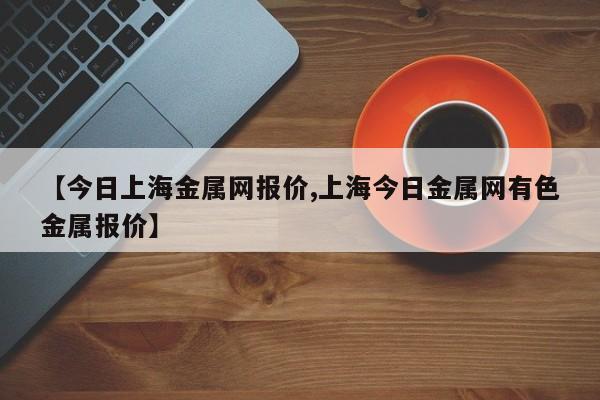 【今日上海金属网报价,上海今日金属网有色金属报价】