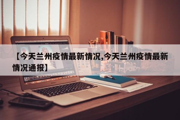【今天兰州疫情最新情况,今天兰州疫情最新情况通报】