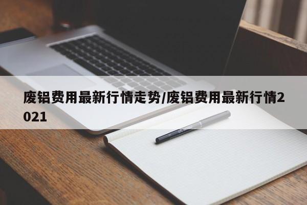 废铝费用最新行情走势/废铝费用最新行情2021