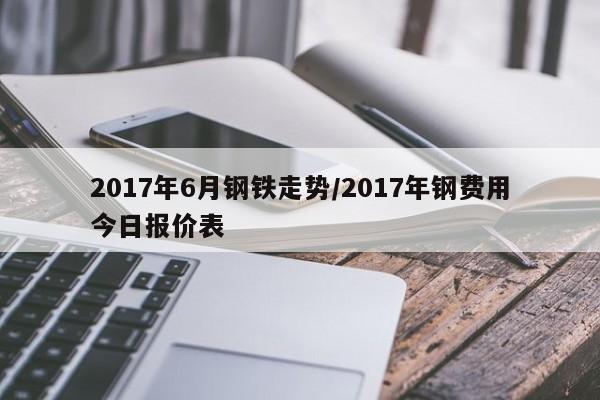 2017年6月钢铁走势/2017年钢费用今日报价表