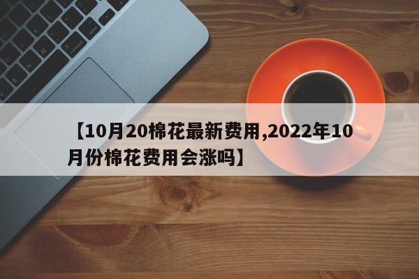 【10月20棉花最新费用,2022年10月份棉花费用会涨吗】