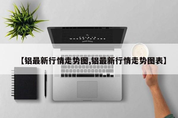 【铝最新行情走势图,铝最新行情走势图表】
