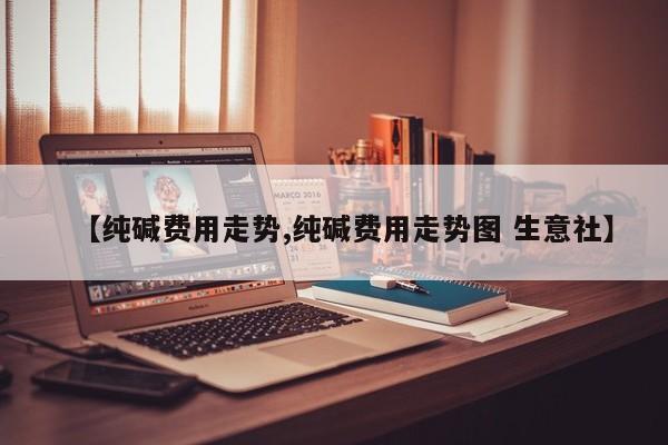 【纯碱费用走势,纯碱费用走势图 生意社】