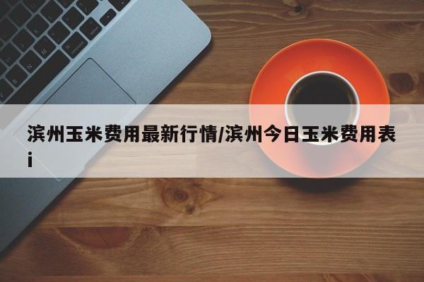 滨州玉米费用最新行情/滨州今日玉米费用表i