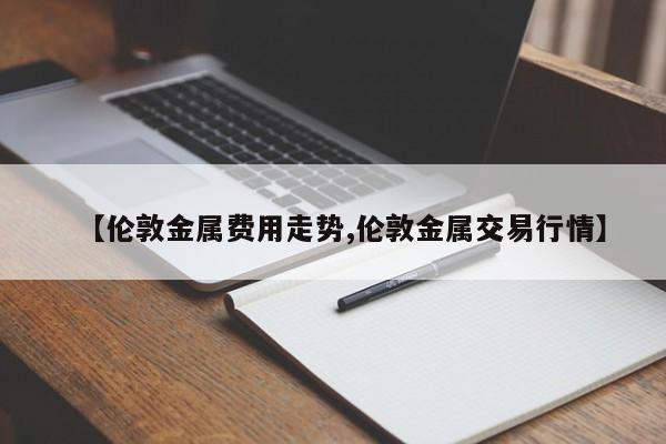 【伦敦金属费用走势,伦敦金属交易行情】
