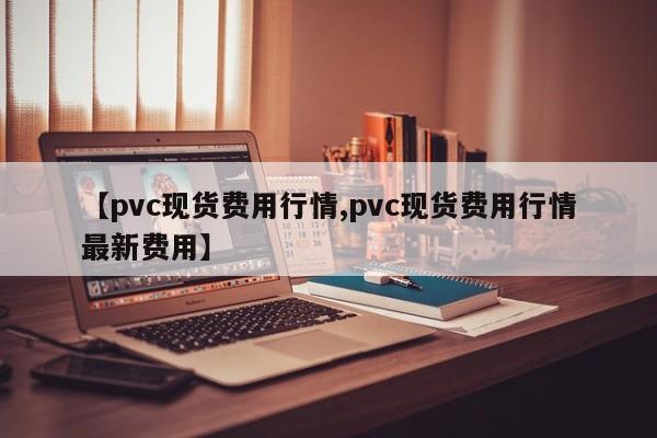 【pvc现货费用行情,pvc现货费用行情最新费用】