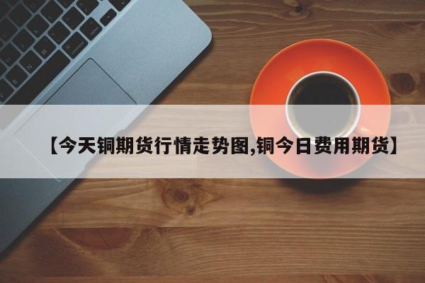 【今天铜期货行情走势图,铜今日费用期货】