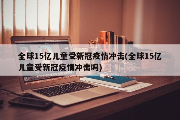 全球15亿儿童受新冠疫情冲击(全球15亿儿童受新冠疫情冲击吗)