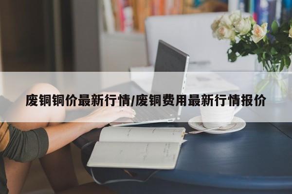 废铜铜价最新行情/废铜费用最新行情报价