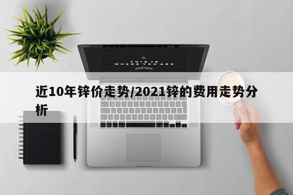 近10年锌价走势/2021锌的费用走势分析