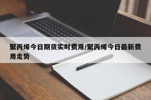 聚丙烯今日期货实时费用/聚丙烯今日最新费用走势