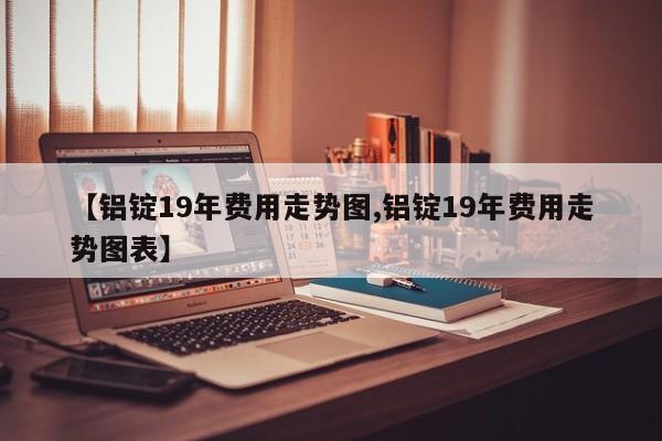 【铝锭19年费用走势图,铝锭19年费用走势图表】